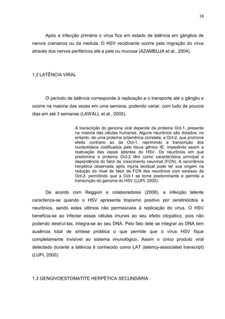 18



      Após a infecção primária o vírus fica em estado de latência em gânglios de
nervos cranianos ou da medula. O HSV recidivante ocorre pela migração do vírus
através dos nervos periféricos até a pele ou mucosa (AZAMBUJA et al., 2004).




1.2 LATÊNCIA VIRAL




      O período de latência corresponde à replicação e o transporte até o gânglio e
ocorre na maioria das vezes em uma semana, podendo variar, com tudo de poucos
dias em até 3 semanas (LAWALL et al., 2005).


                    A transcrição do genoma viral depende da proteína Oct-1, presente
                    na maioria das células humanas. Alguns neurônios são dotados, no
                    entanto, de uma proteína octamérica correlata, a Oct-2, que promove
                    efeito contrário ao da Oct-1, reprimindo a transcrição dos
                    nucleotídeos codificados pelo lócus gênico IE, impedindo assim a
                    reativação das cepas latentes do HSV. Os neurônios em que
                    predomina a proteína Oct-2 têm como característica principal a
                    dependência do fator de crescimento neuronal (FCN). A recorrência
                    herpética observada após injuria tecidual pode ter sua origem na
                    redução do nível de fator de FCN dos neurônios com excesso da
                    Oct-2, permitindo que a Oct-1 se torne predominante e permita a
                    transcrição do genoma do HSV (LUPI, 2000).

      De acordo com Reggiori e colaboradores (2008), a infecção latente
caracteriza-se quando o HSV apresenta tropismo positivo por ceratinócitos e
neurônios, sendo estes últimos não permissíveis à replicação do vírus. O HSV
beneficia-se ao infectar essas células imunes ao seu efeito citopático, pois não
podendo destruí-las, integra-se ao seu DNA. Pelo fato dele se integrar ao DNA tem
ausência total de síntese protéica o que permite que o vírus HSV fique
completamente invisível ao sistema imunológico. Assim o único produto viral
detectado durante a latência é conhecido como LAT (latency-associated transcript)
(LUPI, 2000).




1.3 GENGIVOESTOMATITE HERPÉTICA SECUNDÁRIA
 