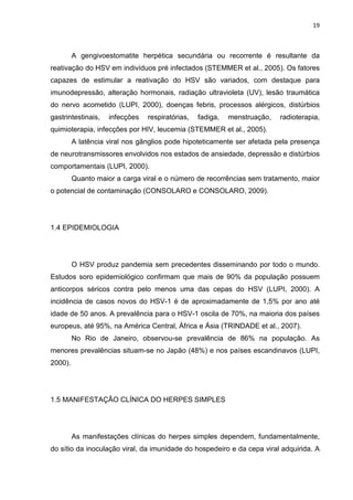 19



         A gengivoestomatite herpética secundária ou recorrente é resultante da
reativação do HSV em indivíduos pré infectados (STEMMER et al., 2005). Os fatores
capazes de estimular a reativação do HSV são variados, com destaque para
imunodepressão, alteração hormonais, radiação ultravioleta (UV), lesão traumática
do nervo acometido (LUPI, 2000), doenças febris, processos alérgicos, distúrbios
gastrintestinais,   infecções   respiratórias,   fadiga,   menstruação,   radioterapia,
quimioterapia, infecções por HIV, leucemia (STEMMER et al., 2005).
         A latência viral nos gânglios pode hipoteticamente ser afetada pela presença
de neurotransmissores envolvidos nos estados de ansiedade, depressão e distúrbios
comportamentais (LUPI, 2000).
         Quanto maior a carga viral e o número de recorrências sem tratamento, maior
o potencial de contaminação (CONSOLARO e CONSOLARO, 2009).




1.4 EPIDEMIOLOGIA




         O HSV produz pandemia sem precedentes disseminando por todo o mundo.
Estudos soro epidemiológico confirmam que mais de 90% da população possuem
anticorpos séricos contra pelo menos uma das cepas do HSV (LUPI, 2000). A
incidência de casos novos do HSV-1 é de aproximadamente de 1,5% por ano até
idade de 50 anos. A prevalência para o HSV-1 oscila de 70%, na maioria dos países
europeus, até 95%, na América Central, África e Ásia (TRINDADE et al., 2007).
         No Rio de Janeiro, observou-se prevalência de 86% na população. As
menores prevalências situam-se no Japão (48%) e nos países escandinavos (LUPI,
2000).




1.5 MANIFESTAÇÃO CLÍNICA DO HERPES SIMPLES




         As manifestações clínicas do herpes simples dependem, fundamentalmente,
do sítio da inoculação viral, da imunidade do hospedeiro e da cepa viral adquirida. A
 