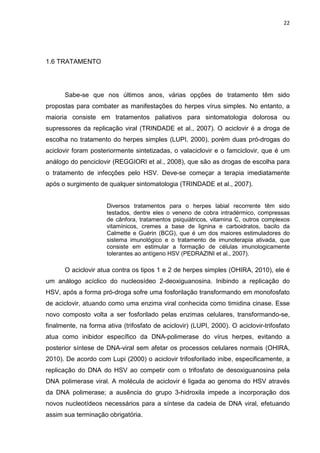 22




1.6 TRATAMENTO




      Sabe-se que nos últimos anos, várias opções de tratamento têm sido
propostas para combater as manifestações do herpes vírus simples. No entanto, a
maioria consiste em tratamentos paliativos para sintomatologia dolorosa ou
supressores da replicação viral (TRINDADE et al., 2007). O aciclovir é a droga de
escolha no tratamento do herpes simples (LUPI, 2000), porém duas pró-drogas do
aciclovir foram posteriormente sintetizadas, o valaciclovir e o famciclovir, que é um
análogo do penciclovir (REGGIORI et al., 2008), que são as drogas de escolha para
o tratamento de infecções pelo HSV. Deve-se começar a terapia imediatamente
após o surgimento de qualquer sintomatologia (TRINDADE et al., 2007).


                      Diversos tratamentos para o herpes labial recorrente têm sido
                      testados, dentre eles o veneno de cobra intradérmico, compressas
                      de cânfora, tratamentos psiquiátricos, vitamina C, outros complexos
                      vitamínicos, cremes a base de lignina e carboidratos, bacilo da
                      Calmette e Guérin (BCG), que é um dos maiores estimuladores do
                      sistema imunológico e o tratamento de imunoterapia ativada, que
                      consiste em estimular a formação de células imunologicamente
                      tolerantes ao antígeno HSV (PEDRAZINI et al., 2007).

      O aciclovir atua contra os tipos 1 e 2 de herpes simples (OHIRA, 2010), ele é
um análogo acíclico do nucleosídeo 2-deoxiguanosina. Inibindo a replicação do
HSV, após a forma pró-droga sofre uma fosforilação transformando em monofosfato
de aciclovir, atuando como uma enzima viral conhecida como timidina cinase. Esse
novo composto volta a ser fosforilado pelas enzimas celulares, transformando-se,
finalmente, na forma ativa (trifosfato de aciclovir) (LUPI, 2000). O aciclovir-trifosfato
atua como inibidor específico da DNA-polimerase do vírus herpes, evitando a
posterior síntese de DNA-viral sem afetar os processos celulares normais (OHIRA,
2010). De acordo com Lupi (2000) o aciclovir trifosforilado inibe, especificamente, a
replicação do DNA do HSV ao competir com o trifosfato de desoxiguanosina pela
DNA polimerase viral. A molécula de aciclovir é ligada ao genoma do HSV através
da DNA polimerase; a ausência do grupo 3-hidroxila impede a incorporação dos
novos nucleotídeos necessários para a síntese da cadeia de DNA viral, efetuando
assim sua terminação obrigatória.
 