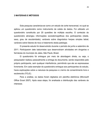 26



3 MATERIAIS E MÉTODOS




      Esta pesquisa caracteriza-se como um estudo de corte transversal, no qual se
aplicou um questionário como instrumento de coleta de dados. Foi utilizado um
questionário constituído por 20 questões de múltipla escolha. O conteúdo do
questionário abrangeu informações sociodemográficas dos participantes (idade,
sexo, grau de escolaridade); variáveis sobre diagnóstico herpes simples labial;
variáveis sobre fatores de risco e tratamento desta patologia.
      O presente estudo foi desenvolvido durante o período de junho a setembro de
2011. Participaram dele balconistas que desenvolviam atividades em drogarias e
farmácias do município de Jales, São Paulo, Brasil.
      O questionário foi entregue por meio de abordagem direta, ou seja, o
pesquisador realizou pessoalmente a entrega do documento, sendo respondido pelo
próprio participante, sem qualquer interferência, permitindo que ele se expressasse
livremente. Em cada exemplar do questionário entregue aos participantes do estudo,
havia explicações sobre a natureza da pesquisa e o termo de consentimento livre e
esclarecido (TCLE).
      Para a análise, os dados foram digitados em planilha eletrônica (Microsoft
Office Excel 2007). Após essa etapa, foi analisada a distribuição das variáveis de
interesse.
 