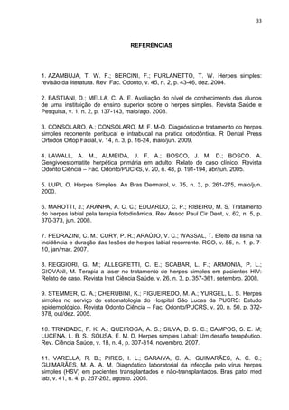 33



                                  REFERÊNCIAS




1. AZAMBUJA, T. W. F.; BERCINI, F.; FURLANETTO, T. W. Herpes simples:
revisão da literatura. Rev. Fac. Odonto, v. 45, n. 2, p. 43-46, dez. 2004.

2. BASTIANI, D.; MELLA, C. A. E. Avaliação do nível de conhecimento dos alunos
de uma instituição de ensino superior sobre o herpes simples. Revista Saúde e
Pesquisa, v. 1, n. 2, p. 137-143, maio/ago. 2008.

3. CONSOLARO, A.; CONSOLARO, M. F. M-O. Diagnóstico e tratamento do herpes
simples recorrente peribucal e intrabucal na prática ortodôntica. R Dental Press
Ortodon Ortop Facial, v. 14, n. 3, p. 16-24, maio/jun. 2009.

4. LAWALL, A. M., ALMEIDA, J. F. A.; BOSCO, J. M. D.; BOSCO. A.
Gengivoestomatite herpética primária em adulto: Relato de caso clínico. Revista
Odonto Ciência – Fac. Odonto/PUCRS, v. 20, n. 48, p. 191-194, abr/jun. 2005.

5. LUPI, O. Herpes Simples. An Bras Dermatol, v. 75, n. 3, p. 261-275, maio/jun.
2000.

6. MAROTTI, J.; ARANHA, A. C. C.; EDUARDO, C. P.; RIBEIRO, M. S. Tratamento
do herpes labial pela terapia fotodinâmica. Rev Assoc Paul Cir Dent, v. 62, n. 5, p.
370-373, jun. 2008.

7. PEDRAZINI, C. M.; CURY, P. R.; ARAÚJO, V. C.; WASSAL, T. Efeito da lisina na
incidência e duração das lesões de herpes labial recorrente. RGO, v. 55, n. 1, p. 7-
10, jan/mar. 2007.

8. REGGIORI, G. M.; ALLEGRETTI, C. E.; SCABAR, L. F.; ARMONIA, P. L.;
GIOVANI, M. Terapia a laser no tratamento de herpes simples em pacientes HIV:
Relato de caso. Revista Inst Ciência Saúde, v. 26, n. 3, p. 357-361, setembro. 2008.

9. STEMMER, C. A.; CHERUBINI, K.; FIGUEIREDO, M. A.; YURGEL, L. S. Herpes
simples no serviço de estomatologia do Hospital São Lucas da PUCRS: Estudo
epidemiológico. Revista Odonto Ciência – Fac. Odonto/PUCRS, v. 20, n. 50, p. 372-
378, out/dez. 2005.

10. TRINDADE, F. K. A.; QUEIROGA, A. S.; SILVA, D. S. C.; CAMPOS, S. E. M;
LUCENA, L. B. S.; SOUSA, E. M. D. Herpes simples Labial: Um desafio terapêutico.
Rev. Ciência Saúde, v. 18, n. 4, p. 307-314, novembro. 2007.

11. VARELLA, R. B.; PIRES, I. L.; SARAIVA, C. A.; GUIMARÃES, A. C. C.;
GUIMARÃES, M. A. A. M. Diagnóstico laboratorial da infecção pelo vírus herpes
simples (HSV) em pacientes transplantados e não-transplantados. Bras patol med
lab, v. 41, n. 4, p. 257-262, agosto. 2005.
 
