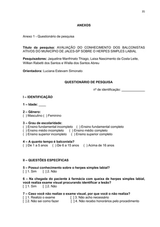 35



                                     ANEXOS


Anexo 1 - Questionário de pesquisa


Título da pesquisa: AVALIAÇÃO DO CONHECIMENTO DOS BALCONISTAS
ATIVOS DO MUNICÍPIO DE JALES-SP SOBRE O HERPES SIMPLES LABIAL

Pesquisadores: Jaqueline Manfrinato Thiago, Laisa Nascimento da Costa Leite,
Willian Rabetti dos Santos e Wislla dos Santos Abreu

Orientadora: Luciana Estevam Simonato


                             QUESTIONÁRIO DE PESQUISA

                                              nº de identificação: _____________

I – IDENTIFICAÇÃO

1 – Idade: ____

2 – Gênero:
( ) Masculino ( ) Feminino

3 – Grau de escolaridade:
( ) Ensino fundamental incompleto ( ) Ensino fundamental completo
( ) Ensino médio incompleto    ( ) Ensino médio completo
( ) Ensino superior incompleto ( ) Ensino superior completo

4 – A quanto tempo é balconista?
( ) De 1 a 5 anos ( ) De 6 a 15 anos    ( ) Acima de 16 anos



II – QUESTÕES ESPECÍFICAS

5 – Possui conhecimento sobre o herpes simples labial?
[ ] 1. Sim   [ ] 2. Não

6 – Na chegada do paciente à farmácia com queixa de herpes simples labial,
você realiza exame visual procurando identificar a lesão?
[ ] 1. Sim   [ ] 2. Não

7 – Caso você não realize o exame visual, por que você o não realiza?
[ ] 1. Realizo o exame         [ ] 3. Não acho necessário
[ ] 2. Não sei como fazer      [ ] 4. Não recebo honorários pelo procedimento
 