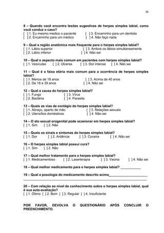 36



8 – Quando você encontra lesões sugestivas de herpes simples labial, como
você conduz o caso?
[ ] 1. Eu mesmo medico o paciente  [ ] 3. Encaminho para um dentista
[ ] 2. Encaminho para um médico    [ ] 4. Não faço nada

9 – Qual a região anatômica mais frequente para o herpes simples labial?
[ ] 1. Lábio superior                 [ ] 3. Ambos os lábios simultaneamente
[ ] 2. Lábio inferior               [ ] 4. Não sei

10 – Qual o aspecto mais comum em pacientes com herpes simples labial?
[ ] 1. Vesículas  [ ] 2. Úlceras [ ] 3. Dor intensa [ ] 4. Não sei

11 – Qual é a faixa etária mais comum para a ocorrência de herpes simples
labial?
[ ] 1. Menos de 18 anos               [ ] 3. Acima de 40 anos
[ ] 2. De 18 a 39 anos              [ ] 4. Não sei

12 – Qual a causa do herpes simples labial?
[ ] 1. Fungo             [ ] 3. Vírus
[ ] 2. Bactéria          [ ] 4. Parasita

13 – Quais as vias de contágio do herpes simples labial?
[ ] 1. Abraço, aperto de mão           [ ] 3. Relações sexuais
[ ] 2. Utensílios domésticos           [ ] 4. Não sei

14 – O ato sexual orogenital pode ocasionar em herpes simples labial?
[ ] 1. Sim   [ ] 2. Não

15 – Quais os sinais e sintomas do herpes simples labial?
[ ] 1. Dor      [ ] 2. Ardência    [ ] 3. Coceira     [ ] 4. Não sei

16 – O herpes simples labial possui cura?
[ ] 1. Sim  [ ] 2. Não

17 – Qual melhor tratamento para o herpes simples labial?
[ ] 1. Medicamentoso    [ ] 2. Laserterapia    [ ] 3. Vacina       [ ] 4. Não sei

18 – Qual melhor medicamento para o herpes simples labial? ___________

19 – Qual a posologia do medicamento descrito acima_____________________
___________________________________________________________________

20 – Com relação ao nível de conhecimento sobre o herpes simples labial, qual
é sua auto-avaliação?
[ ] 1. Ótimo [ ] 2. Bom [ ] 3. Regular [ ] 4. Insuficiente


POR FAVOR, DEVOLVA             O    QUESTIONÁRIO       APÓS      CONCLUIR      O
PREENCHIMENTO.
 