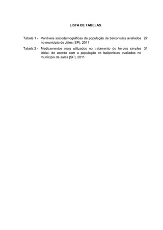 LISTA DE TABELAS


Tabela 1 - Variáveis sociodemográficas da população de balconistas avaliados 27
           no município de Jales (SP), 2011
Tabela 2 - Medicamentos mais utilizados no tratamento do herpes simples 31
           labial, de acordo com a população de balconistas avaliados no
           município de Jales (SP), 2011
 