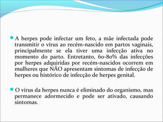 A herpes pode infectar um feto, a mãe infectada pode

transmitir o vírus ao recém-nascido em partos vaginais,
principalmente se ela tiver uma infecção ativa no
momento do parto. Entretanto, 60-80% das infecções
por herpes adquiridas por recém-nascidos ocorrem em
mulheres que NÃO apresentam sintomas de infecção de
herpes ou histórico de infecção de herpes genital.

O vírus da herpes nunca é eliminado do organismo, mas

permanece adormecido e pode ser ativado, causando
sintomas.

 
