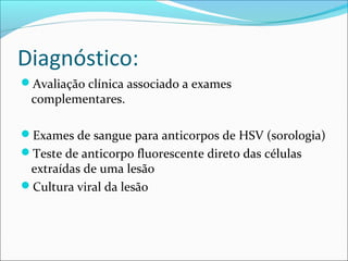 Diagnóstico:
Avaliação clínica associado a exames

complementares.

Exames de sangue para anticorpos de HSV (sorologia)
Teste de anticorpo fluorescente direto das células

extraídas de uma lesão
Cultura viral da lesão

 