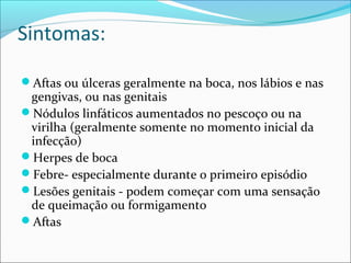 Sintomas:
Aftas ou úlceras geralmente na boca, nos lábios e nas

gengivas, ou nas genitais
Nódulos linfáticos aumentados no pescoço ou na
virilha (geralmente somente no momento inicial da
infecção)
Herpes de boca
Febre- especialmente durante o primeiro episódio
Lesões genitais - podem começar com uma sensação
de queimação ou formigamento
Aftas

 