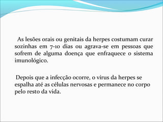 As lesões orais ou genitais da herpes costumam curar
sozinhas em 7-10 dias ou agrava-se em pessoas que
sofrem de alguma doença que enfraquece o sistema
imunológico.
Depois que a infecção ocorre, o vírus da herpes se
espalha até as células nervosas e permanece no corpo
pelo resto da vida.

 