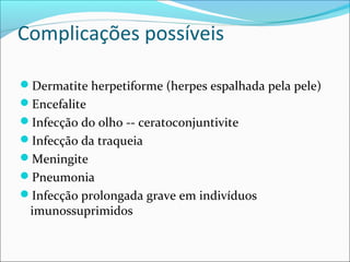 Complicações possíveis
Dermatite herpetiforme (herpes espalhada pela pele)
Encefalite
Infecção do olho -- ceratoconjuntivite
Infecção da traqueia
Meningite
Pneumonia
Infecção prolongada grave em indivíduos

imunossuprimidos

 