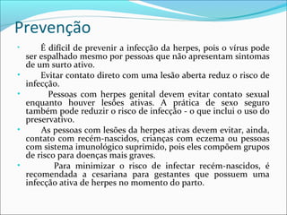 Prevenção
•

•
•

•

•

É difícil de prevenir a infecção da herpes, pois o vírus pode
ser espalhado mesmo por pessoas que não apresentam sintomas
de um surto ativo.
Evitar contato direto com uma lesão aberta reduz o risco de
infecção.
Pessoas com herpes genital devem evitar contato sexual
enquanto houver lesões ativas. A prática de sexo seguro
também pode reduzir o risco de infecção - o que inclui o uso do
preservativo.
As pessoas com lesões da herpes ativas devem evitar, ainda,
contato com recém-nascidos, crianças com eczema ou pessoas
com sistema imunológico suprimido, pois eles compõem grupos
de risco para doenças mais graves.
Para minimizar o risco de infectar recém-nascidos, é
recomendada a cesariana para gestantes que possuem uma
infecção ativa de herpes no momento do parto.

 