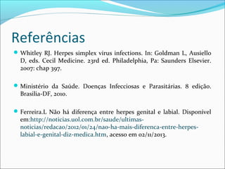 Referências
 Whitley RJ. Herpes simplex virus infections. In: Goldman L, Ausiello

D, eds. Cecil Medicine. 23rd ed. Philadelphia, Pa: Saunders Elsevier.
2007: chap 397.

 Ministério da Saúde. Doenças Infecciosas e Parasitárias. 8 edição.

Brasilia-DF, 2010.

 Ferreira.L Não há diferença entre herpes genital e labial. Disponível

em:http://noticias.uol.com.br/saude/ultimasnoticias/redacao/2012/01/24/nao-ha-mais-diferenca-entre-herpeslabial-e-genital-diz-medica.htm, acesso em 02/11/2013.

 