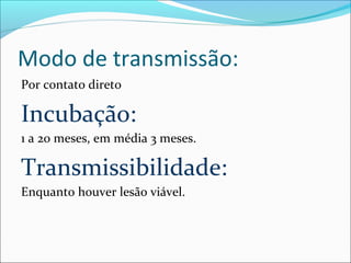 Modo de transmissão:
Por contato direto

Incubação:
1 a 20 meses, em média 3 meses.

Transmissibilidade:
Enquanto houver lesão viável.

 