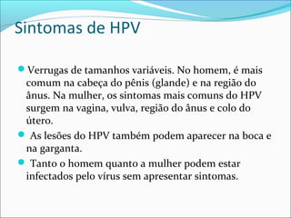 Sintomas de HPV
Verrugas de tamanhos variáveis. No homem, é mais

comum na cabeça do pênis (glande) e na região do
ânus. Na mulher, os sintomas mais comuns do HPV
surgem na vagina, vulva, região do ânus e colo do
útero.
 As lesões do HPV também podem aparecer na boca e
na garganta.
 Tanto o homem quanto a mulher podem estar
infectados pelo vírus sem apresentar sintomas.

 