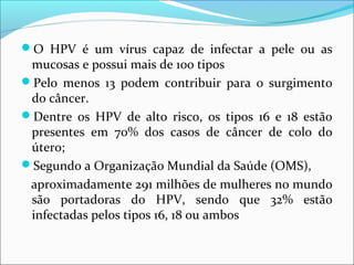 O HPV é um vírus capaz de infectar a pele ou as

mucosas e possui mais de 100 tipos
Pelo menos 13 podem contribuir para o surgimento
do câncer.
Dentre os HPV de alto risco, os tipos 16 e 18 estão
presentes em 70% dos casos de câncer de colo do
útero;
Segundo a Organização Mundial da Saúde (OMS),
aproximadamente 291 milhões de mulheres no mundo
são portadoras do HPV, sendo que 32% estão
infectadas pelos tipos 16, 18 ou ambos

 