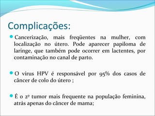 Complicações:
Cancerização, mais freqüentes na mulher, com

localização no útero. Pode aparecer papiloma de
laringe, que também pode ocorrer em lactentes, por
contaminação no canal de parto.

O vírus HPV é responsável por 95% dos casos de

câncer de colo do útero ;

É o 2º tumor mais frequente na população feminina,

atrás apenas do câncer de mama;

 