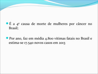 É a 4ª causa de morte de mulheres por câncer no

Brasil;

Por ano, faz em média 4.800 vítimas fatais no Brasil e

estima-se 17.540 novos casos em 2013

 