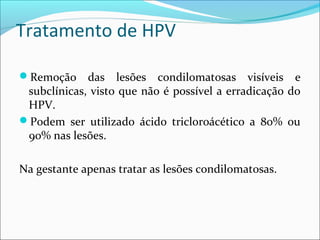 Tratamento de HPV
Remoção

das lesões condilomatosas visíveis e
subclínicas, visto que não é possível a erradicação do
HPV.
Podem ser utilizado ácido tricloroácético a 80% ou
90% nas lesões.
Na gestante apenas tratar as lesões condilomatosas.

 