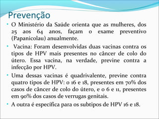 Prevenção
• O Ministério da Saúde orienta que as mulheres, dos

25 aos 64 anos, façam o exame preventivo
(Papanicolau) anualmente.
• Vacina: Foram desenvolvidas duas vacinas contra os
tipos de HPV mais presentes no câncer de colo do
útero. Essa vacina, na verdade, previne contra a
infecção por HPV.
• Uma dessas vacinas é quadrivalente, previne contra
quatro tipos de HPV: o 16 e 18, presentes em 70% dos
casos de câncer de colo do útero, e o 6 e 11, presentes
em 90% dos casos de verrugas genitais.
• A outra é específica para os subtipos de HPV 16 e 18.

 