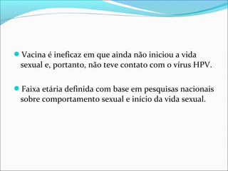 Vacina é ineficaz em que ainda não iniciou a vida

sexual e, portanto, não teve contato com o vírus HPV.
Faixa etária definida com base em pesquisas nacionais

sobre comportamento sexual e início da vida sexual.

 