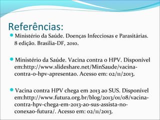 Referências:

Ministério da Saúde. Doenças Infecciosas e Parasitárias.

8 edição. Brasilia-DF, 2010.

Ministério da Saúde. Vacina contra o HPV. Disponível

em:http://www.slideshare.net/MinSaude/vacinacontra-o-hpv-apresentao. Acesso em: 02/11/2013.

Vacina contra HPV chega em 2013 ao SUS. Disponível

em:http://www.futura.org.br/blog/2013/01/08/vacinacontra-hpv-chega-em-2013-ao-sus-assista-noconexao-futura/. Acesso em: 02/11/2013.

 