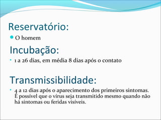 Reservatório:
O homem

Incubação:
• 1 a 26 dias, em média 8 dias após o contato

Transmissibilidade:
• 4 a 12 dias após o aparecimento dos primeiros sintomas.
É possível que o vírus seja transmitido mesmo quando não
há sintomas ou feridas visíveis.

 