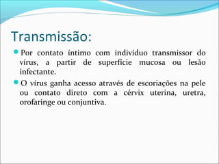 Transmissão:
Por contato íntimo com indivíduo transmissor do

vírus, a partir de superfície mucosa ou lesão
infectante.
O vírus ganha acesso através de escoriações na pele
ou contato direto com a cérvix uterina, uretra,
orofaringe ou conjuntiva.

 