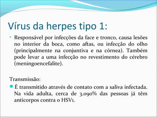 Vírus da herpes tipo 1:
• Responsável por infecções da face e tronco, causa lesões

no interior da boca, como aftas, ou infecção do olho
(principalmente na conjuntiva e na córnea). Também
pode levar a uma infecção no revestimento do cérebro
(meningoencefalite).

Transmissão:
É transmitido através de contato com a saliva infectada.
Na vida adulta, cerca de 3.090% das pessoas já têm
anticorpos contra o HSV1.

 