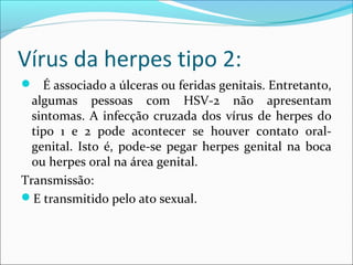 Vírus da herpes tipo 2:
 É associado a úlceras ou feridas genitais. Entretanto,

algumas pessoas com HSV-2 não apresentam
sintomas. A infecção cruzada dos vírus de herpes do
tipo 1 e 2 pode acontecer se houver contato oralgenital. Isto é, pode-se pegar herpes genital na boca
ou herpes oral na área genital.
Transmissão:
E transmitido pelo ato sexual.

 
