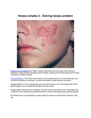 Herpes simplex 2 - Solving herpes problem




Herpes is a viral disease that "hides" mostly in fatty tissue that surrounds nerve cells and
pathways. There are three classified types of herpes, although the first two below are the same
virus found in different places.

Herpes Simplex 1: This is the most common, and it usually occurs on or around the lips, but it
can occur anywhere on the body. It is often transmitted to other persons via kissing.

Herpes Simplex 2: This is actually the same virus as #1 above, but is found generally on the
genital regions, and is usually transmitted by sexual contact.

Herpes Zoster: Also known as "Shingles", this can be the most painful of all. It is thought to be
a "left-over" from chicken pox that lies dormant (or can) for many years and suddenly appears.

All of these forms are generated to a large extent by stress as a major factor. However, there
are
 