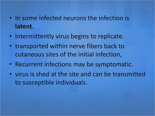 • In some infected neurons the infection is
latent.
• Intermittently virus begins to replicate.
• transported within nerve fibers back to
cutaneous sites of the initial infection,
• Recurrent infections may be symptomatic.
• virus is shed at the site and can be transmitted
to susceptible individuals.
 