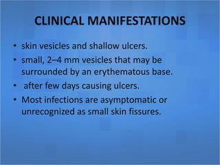 CLINICAL MANIFESTATIONS
• skin vesicles and shallow ulcers.
• small, 2–4 mm vesicles that may be
surrounded by an erythematous base.
• after few days causing ulcers.
• Most infections are asymptomatic or
unrecognized as small skin fissures.
 