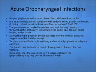 Acute Oropharyngeal Infections
• Herpes gingivostomatitis most often affects children 6 mo to 5 yr
• It is an extremely painful condition with sudden onset, pain in the mouth,
drooling, refusal to eat or drink, and fever of up to 40.0–40.6°C.
• The gums become markedly swollen, and vesicles may develop
throughout the oral cavity, including on the gums, lips, tongue, palate,
tonsils, and pharynx
• During the initial phase of the illness there may be tonsillar exudates
suggestive of bacterial pharyngitis.
• Tender submandibular, submaxillary, and cervical lymphadenopathy are
common.
• The breath may be foul as a result of overgrowth of anaerobic oral
bacteria.
• Untreated, the illness resolves in 7–14 days, although the
lymphadenopathy may persist for several weeks.
 