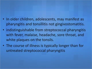 • In older children, adolescents, may manifest as
pharyngitis and tonsillitis not gingivostomatitis.
• indistinguishable from streptococcal pharyngitis
with fever, malaise, headache, sore throat, and
white plaques on the tonsils.
• The course of illness is typically longer than for
untreated streptococcal pharyngitis
 