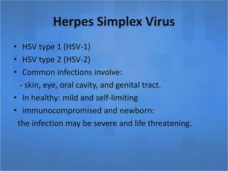 Herpes Simplex Virus
• HSV type 1 (HSV-1)
• HSV type 2 (HSV-2)
• Common infections involve:
- skin, eye, oral cavity, and genital tract.
• In healthy: mild and self-limiting
• immunocompromised and newborn:
the infection may be severe and life threatening.
 