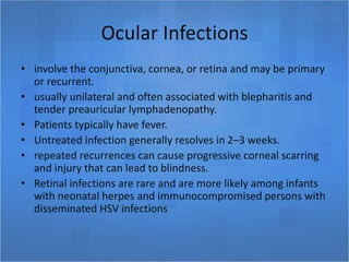 Ocular Infections
• involve the conjunctiva, cornea, or retina and may be primary
or recurrent.
• usually unilateral and often associated with blepharitis and
tender preauricular lymphadenopathy.
• Patients typically have fever.
• Untreated infection generally resolves in 2–3 weeks.
• repeated recurrences can cause progressive corneal scarring
and injury that can lead to blindness.
• Retinal infections are rare and are more likely among infants
with neonatal herpes and immunocompromised persons with
disseminated HSV infections
 