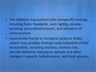 • The infection may present with nonspecific findings,
including fever, headache, neck rigidity, nausea,
vomiting, generalized seizures, and alteration of
consciousness.
• Injury to the frontal or temporal cortex or limbic
system may produce findings more indicative of HSV
encephalitis, including anosmia, memory loss,
peculiar behavior, expressive aphasia and other
changes in speech, hallucinations, and focal seizures.
 