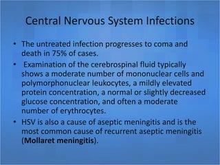 Central Nervous System Infections
• The untreated infection progresses to coma and
death in 75% of cases.
• Examination of the cerebrospinal fluid typically
shows a moderate number of mononuclear cells and
polymorphonuclear leukocytes, a mildly elevated
protein concentration, a normal or slightly decreased
glucose concentration, and often a moderate
number of erythrocytes.
• HSV is also a cause of aseptic meningitis and is the
most common cause of recurrent aseptic meningitis
(Mollaret meningitis).
 