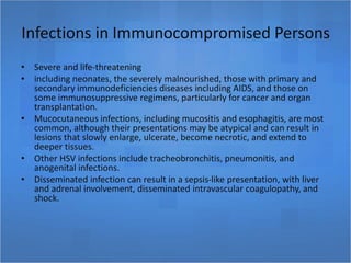Infections in Immunocompromised Persons
• Severe and life-threatening
• including neonates, the severely malnourished, those with primary and
secondary immunodeficiencies diseases including AIDS, and those on
some immunosuppressive regimens, particularly for cancer and organ
transplantation.
• Mucocutaneous infections, including mucositis and esophagitis, are most
common, although their presentations may be atypical and can result in
lesions that slowly enlarge, ulcerate, become necrotic, and extend to
deeper tissues.
• Other HSV infections include tracheobronchitis, pneumonitis, and
anogenital infections.
• Disseminated infection can result in a sepsis-like presentation, with liver
and adrenal involvement, disseminated intravascular coagulopathy, and
shock.
 