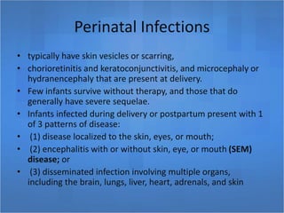 Perinatal Infections
• typically have skin vesicles or scarring,
• chorioretinitis and keratoconjunctivitis, and microcephaly or
hydranencephaly that are present at delivery.
• Few infants survive without therapy, and those that do
generally have severe sequelae.
• Infants infected during delivery or postpartum present with 1
of 3 patterns of disease:
• (1) disease localized to the skin, eyes, or mouth;
• (2) encephalitis with or without skin, eye, or mouth (SEM)
disease; or
• (3) disseminated infection involving multiple organs,
including the brain, lungs, liver, heart, adrenals, and skin
 