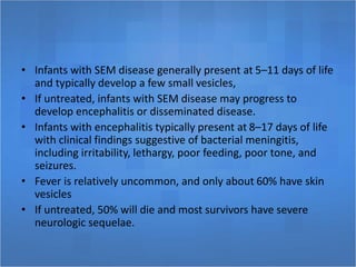 • Infants with SEM disease generally present at 5–11 days of life
and typically develop a few small vesicles,
• If untreated, infants with SEM disease may progress to
develop encephalitis or disseminated disease.
• Infants with encephalitis typically present at 8–17 days of life
with clinical findings suggestive of bacterial meningitis,
including irritability, lethargy, poor feeding, poor tone, and
seizures.
• Fever is relatively uncommon, and only about 60% have skin
vesicles
• If untreated, 50% will die and most survivors have severe
neurologic sequelae.
 