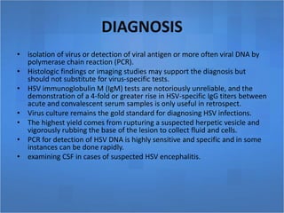 DIAGNOSIS
• isolation of virus or detection of viral antigen or more often viral DNA by
polymerase chain reaction (PCR).
• Histologic findings or imaging studies may support the diagnosis but
should not substitute for virus-specific tests.
• HSV immunoglobulin M (IgM) tests are notoriously unreliable, and the
demonstration of a 4-fold or greater rise in HSV-specific IgG titers between
acute and convalescent serum samples is only useful in retrospect.
• Virus culture remains the gold standard for diagnosing HSV infections.
• The highest yield comes from rupturing a suspected herpetic vesicle and
vigorously rubbing the base of the lesion to collect fluid and cells.
• PCR for detection of HSV DNA is highly sensitive and specific and in some
instances can be done rapidly.
• examining CSF in cases of suspected HSV encephalitis.
 