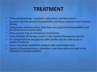 TREATMENT
• Three antiviral drugs—acyclovir, valacyclovir, and famciclovir—
• Acyclovir has the poorest bioavailability and hence requires more frequent
dosing.
• Valacyclovir, and famciclovir, both have very good oral bioavailability and
are dosed once or twice daily.
• Only acyclovir has an intravenous formulation.
• Early initiation of therapy results in the maximal therapeutic benefit.
• All 3 drugs have an exceptional safety profile and are safe to use in
pediatric patients.
• Doses should be modified in patients with renal impairment.
• Topical trifluorothymidine, vidarabine, and idoxuridine are used in the
treatment of herpes keratitis.
 