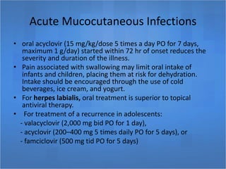 Acute Mucocutaneous Infections
• oral acyclovir (15 mg/kg/dose 5 times a day PO for 7 days,
maximum 1 g/day) started within 72 hr of onset reduces the
severity and duration of the illness.
• Pain associated with swallowing may limit oral intake of
infants and children, placing them at risk for dehydration.
Intake should be encouraged through the use of cold
beverages, ice cream, and yogurt.
• For herpes labialis, oral treatment is superior to topical
antiviral therapy.
• For treatment of a recurrence in adolescents:
- valacyclovir (2,000 mg bid PO for 1 day),
- acyclovir (200–400 mg 5 times daily PO for 5 days), or
- famciclovir (500 mg tid PO for 5 days)
 