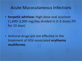Acute Mucocutaneous Infections
• herpetic whitlow: High-dose oral acyclovir
(1,600–2,000 mg/day divided in 2–3 doses PO
for 10 days)
• Antiviral drugs are not effective in the
treatment of HSV-associated erythema
multiforme.
 