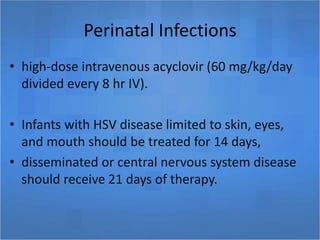 Perinatal Infections
• high-dose intravenous acyclovir (60 mg/kg/day
divided every 8 hr IV).
• Infants with HSV disease limited to skin, eyes,
and mouth should be treated for 14 days,
• disseminated or central nervous system disease
should receive 21 days of therapy.
 