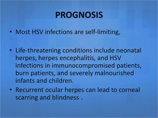 PROGNOSIS
• Most HSV infections are self-limiting,
• Life-threatening conditions include neonatal
herpes, herpes encephalitis, and HSV
infections in immunocompromised patients,
burn patients, and severely malnourished
infants and children.
• Recurrent ocular herpes can lead to corneal
scarring and blindness .
 
