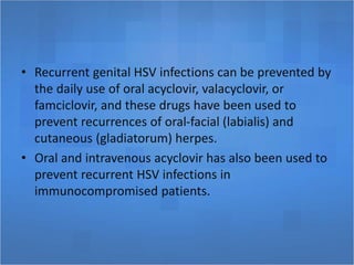 • Recurrent genital HSV infections can be prevented by
the daily use of oral acyclovir, valacyclovir, or
famciclovir, and these drugs have been used to
prevent recurrences of oral-facial (labialis) and
cutaneous (gladiatorum) herpes.
• Oral and intravenous acyclovir has also been used to
prevent recurrent HSV infections in
immunocompromised patients.
 