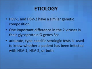 ETIOLOGY
• HSV-1 and HSV-2 have a similar genetic
composition
• One important difference in the 2 viruses is
their glycoprotein G genes So:
• accurate, type-specific serologic tests is used
to know whether a patient has been infected
with HSV-1, HSV-2, or both
 