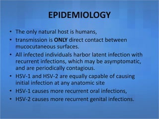 EPIDEMIOLOGY
• The only natural host is humans,
• transmission is ONLY direct contact between
mucocutaneous surfaces.
• All infected individuals harbor latent infection with
recurrent infections, which may be asymptomatic,
and are periodically contagious.
• HSV-1 and HSV-2 are equally capable of causing
initial infection at any anatomic site
• HSV-1 causes more recurrent oral infections,
• HSV-2 causes more recurrent genital infections.
 
