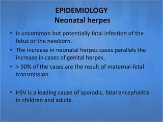 EPIDEMIOLOGY
Neonatal herpes
• is uncommon but potentially fatal infection of the
fetus or the newborn.
• The increase in neonatal herpes cases parallels the
increase in cases of genital herpes.
• > 90% of the cases are the result of maternal-fetal
transmission.
• HSV is a leading cause of sporadic, fatal encephalitis
in children and adults.
 